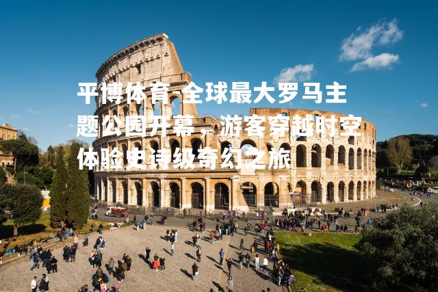 全球最大罗马主题公园开幕，游客穿越时空体验史诗级奇幻之旅