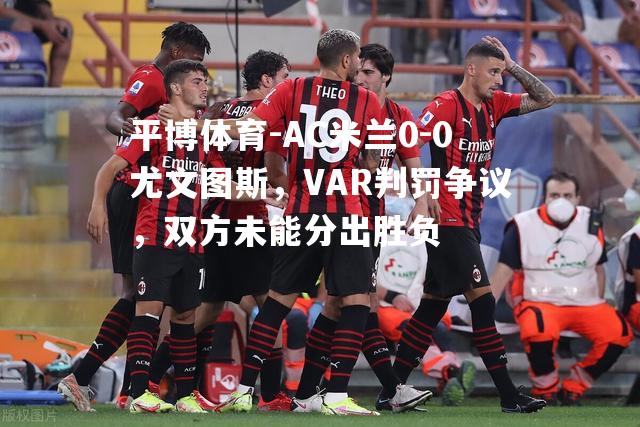 AC米兰0-0尤文图斯，VAR判罚争议，双方未能分出胜负