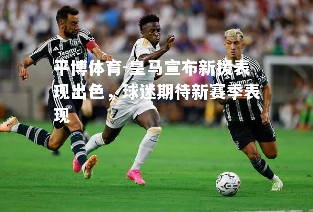 皇马宣布新援表现出色，球迷期待新赛季表现