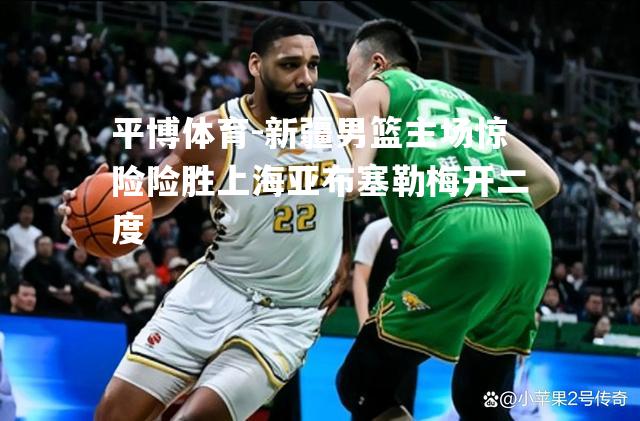 新疆男篮主场惊险险胜上海亚布塞勒梅开二度