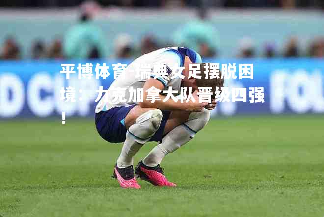 瑞典女足摆脱困境：力克加拿大队晋级四强！